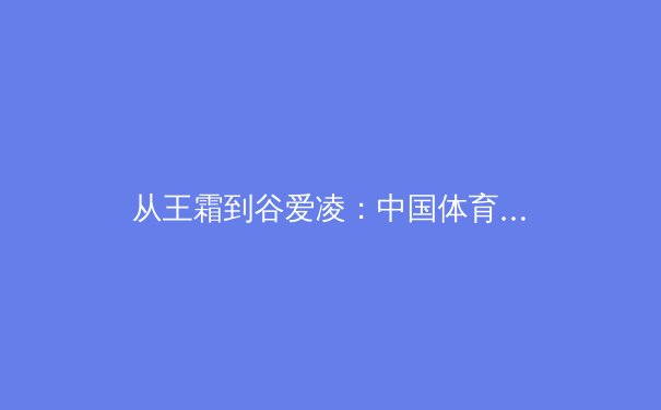 从王霜到谷爱凌：中国体育国际化的多维路径与时代启示 - 3